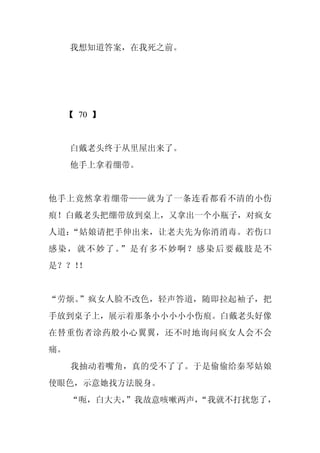 我想知道答案，在我死之前。




 【 70 】


     白戴老头终于从里屋出来了。
     他手上拿着绷带。


他手上竟然拿着绷带——就为了一条连看都看不清的小伤
痕！白戴老头把绷带放到桌上，又拿出一个小瓶子，对疯女
人道：“姑娘请把手伸出来，让老夫先为你消消毒。若伤口
感染，就不妙了。 是有多不妙啊？感染后要截肢是不
        ”
是？？！
   ！


“劳烦。”疯女人脸不改色，轻声答道，随即拉起袖子，把
手放到桌子上，展示着那条小小小小小伤痕。白戴老头好像
在替重伤者涂药般小心翼翼，还不时地询问疯女人会不会
痛。
     我抽动着嘴角，真的受不了了。于是偷偷给秦琴姑娘
使眼色，示意她找方法脱身。
     “呃，白大夫，
           ”我故意咳嗽两声，
                   “我就不打扰您了，
 