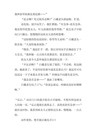 我和秦琴姑娘还要赶路……”
     “赶去哪？吃完饭再走啊！
                ”白戴老头抬起眼，忙道。
     还吃饭，别开玩笑了，我忙推脱：
                   “有急事~真有急事，
我还得拜托您女儿，叶儿姑娘给我带带路。”说完身子开始
向门口挪去，您慢慢给这疯女人涂药吧您哪~
     “这姑娘的伤还没涂好，你等等人家呀，”白戴老头一
脸责备，
   “人家特地来找你。
           ”
     “慢着，”我赶忙手一摆，然后再用双手在胸前打了个
大交叉，
   “我和她一点点的关系都没有，您老别误会。
                      ”
     疯女人很令人意外地连头都没转过来一下。
     “不认识啊？”白戴老头皱了皱眉，
                    “不会吧，你这刚
到，她就来了，不是约好的难不成真是那么巧？我这里可从
没试过一下子来那么多客人哪。
             ”纠缠这个问题有意义吗。
     “我是真有急事……”我扯了扯嘴角。
     白戴老头叹了口气：
             “你说走就走，咱俩还没好好聊聊
啊。
 ”


“反正，”站在门口的我开始有点不耐烦，不想再和这疯女
人同处一室，
     “反正我现在就得走了，真的真的有急事……”
就在这时候，我看到疯女人正想转过头来，慢慢地，一点点
的。
     动作要快，绝不能让她先开口！
 