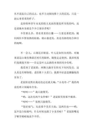 从不说起自己的过去，也不主动探问熊十大的近况，只是一
副心事重重的样子。
  是即将和多年未见的情人见面的紧张所导致的吗，还
是说她本身就是个少言寡语者呢？
  不管那么多，背着重重的行囊——主要是那把剑，随
同两位不算很熟的姑娘，朝山寨进发。真是奇妙的组合和目
的地啊。


  不一会儿，山寨近在眼前。叶儿是如何办到的，对她
来说这山寨仿佛就在村庄的隔壁，随便走走便到，我却死找
烂找都找不到——肯定是叶儿认路的本领世间少有吧。
  我看到了老鼠脸，两颗大龅牙在阳光下闪闪发亮。这
人真是有够倒霉，老给熊十大看门，我都不好意思揶揄他的
牙齿了。
  老鼠脸竟然在我还没走近就大喊：
                “小龙哥~！”我的鸡
皮疙瘩立刻遍布全身。
  “呵呵……”我只能傻笑。
  “哟，这次有两个女伴哪？”老鼠脸笑得那个猥琐。
  “呵呵……”依然只能傻笑。
  “您好福气，先前那个美若天仙，这两位也……哟，
这不是白姑娘吗，什么时候也跟了小龙哥啦？”老鼠脸嘴皮
子噼里啪啦地说个不停。
 