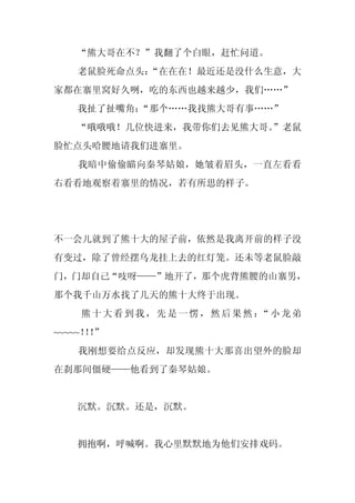 “熊大哥在不？”我翻了个白眼，赶忙问道。
   老鼠脸死命点头：
          “在在在！最近还是没什么生意，大
家都在寨里窝好久咧，吃的东西也越来越少，我们……”
   我扯了扯嘴角：
         “那个……我找熊大哥有事……”
   “哦哦哦！几位快进来，我带你们去见熊大哥。
                       ”老鼠
脸忙点头哈腰地请我们进寨里。
   我暗中偷偷瞄向秦琴姑娘，她皱着眉头，一直左看看
右看看地观察着寨里的情况，若有所思的样子。




不一会儿就到了熊十大的屋子前，依然是我离开前的样子没
有变过，除了曾经摆乌龙挂上去的红灯笼。还未等老鼠脸敲
门，门却自己“吱呀——”地开了，那个虎背熊腰的山寨男，
那个我千山万水找了几天的熊十大终于出现。
    熊十大看到我，先是一愣，然后果然： 小龙弟
                     “
~~~~~！！
      ！”
   我刚想要给点反应，却发现熊十大那喜出望外的脸却
在刹那间僵硬——他看到了秦琴姑娘。


   沉默。沉默。还是，沉默。


   拥抱啊，呼喊啊。我心里默默地为他们安排戏码。
 