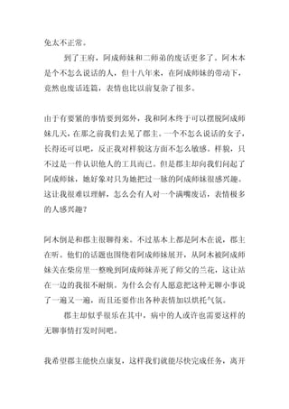 免太不正常。
  到了王府，阿成师妹和二师弟的废话更多了。阿木本
是个不怎么说话的人，但十八年来，在阿成师妹的带动下，
竟然也废话连篇，表情也比以前复杂了很多。


由于有要紧的事情要到郊外，我和阿木终于可以摆脱阿成师
妹几天，在那之前我们去见了郡主。一个不怎么说话的女子，
长得还可以吧，反正我对样貌这方面不怎么敏感。样貌，只
不过是一件认识他人的工具而已。但是郡主却向我们问起了
阿成师妹，她好象对只为她把过一脉的阿成师妹很感兴趣。
这让我很难以理解，怎么会有人对一个满嘴废话，表情极多
的人感兴趣？


阿木倒是和郡主很聊得来。不过基本上都是阿木在说，郡主
在听。他们的话题也围绕着阿成师妹展开，从阿木被阿成师
妹关在柴房里一整晚到阿成师妹弄死了师父的兰花，这让站
在一边的我很不耐烦。为什么会有人愿意把这种无聊小事说
了一遍又一遍，而且还要作出各种表情加以烘托气氛。
  郡主却似乎很乐在其中，病中的人或许也需要这样的
无聊事情打发时间吧。


我希望郡主能快点康复，这样我们就能尽快完成任务，离开
 