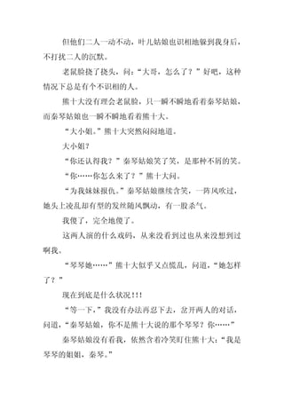 但他们二人一动不动，叶儿姑娘也识相地躲到我身后，
不打扰二人的沉默。
  老鼠脸挠了挠头，问：
           “大哥，怎么了？”好吧，这种
情况下总是有个不识相的人。
  熊十大没有理会老鼠脸，只一瞬不瞬地看着秦琴姑娘，
而秦琴姑娘也一瞬不瞬地看着熊十大。
  “大小姐。”熊十大突然闷闷地道。
  大小姐？
  “你还认得我？”秦琴姑娘笑了笑，是那种不屑的笑。
  “你……你怎么来了？”熊十大问。
  “为我妹妹报仇。”秦琴姑娘继续含笑，一阵风吹过，
她头上凌乱却有型的发丝随风飘动，有一股杀气。
  我傻了，完全地傻了。
  这两人演的什么戏码，从来没看到过也从来没想到过
啊我。
  “琴琴她……”熊十大似乎又点慌乱，问道，
                     “她怎样
了？”
  现在到底是什么状况！！
            ！
  “等一下，”我没有办法再忍下去，岔开两人的对话，
问道，“秦琴姑娘，你不是熊十大说的那个琴琴？你……”
  秦琴姑娘没有看我，依然含着冷笑盯住熊十大：
                      “我是
琴琴的姐姐，秦琴。
        ”
 