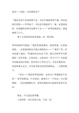 没有……就连一句话都没有！”


“我们从这个县找到那个县，从这个城找到那个城，却还是
找不到你……琴琴病了，可还是不愿意停下，她一定要找到
你，直到她的身体再也撑不下去……”秦琴姑娘说完，深深
地吸了口气。
     熊十大仍然看着秦琴姑娘，但一脸茫然。


秦琴姑娘冷冷地道：“我发誓我要报仇，我发誓我一定要找
到你，一定要找到你这个狼心狗肺的人……”她笑了笑，但
却充满了凄凉，“但我没有办法杀了你，我只有把琴琴为你
做的一切告诉你，让你内疚，让你内疚一辈子！！”后面那
                    ！！
句话她是吼出来的，似乎用尽了所有力气，可是在我听来，
却显得那么无力，声音似乎被无形的黑洞吸走，一点都没剩
下。
     “还有……我发誓要找到你，也是为了帮我妹送个东
西。”秦琴姑娘道，声音很轻。她拿出了一个布包，小心翼
翼地，一层层地慢慢打开，看得出她很用心地保管着这个东
西。


     那是一个宝蓝色的香囊。
     上面绣着一朵白色的小花，只是一朵。
 