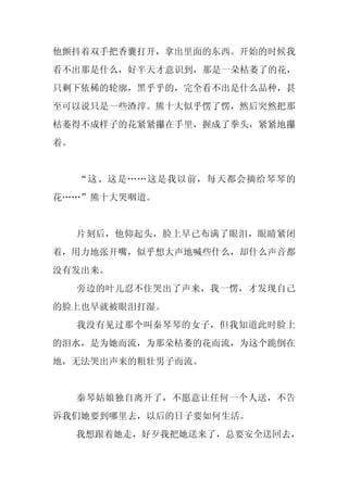 他颤抖着双手把香囊打开，拿出里面的东西。开始的时候我
看不出那是什么，好半天才意识到，那是一朵枯萎了的花，
只剩下依稀的轮廓，黑乎乎的，完全看不出是什么品种，甚
至可以说只是一些渣滓。熊十大似乎愣了愣，然后突然把那
枯萎得不成样子的花紧紧攥在手里，握成了拳头，紧紧地攥
着。


     “这、这是……这是我以前，每天都会摘给琴琴的
花……”熊十大哭咽道。


     片刻后，他仰起头，脸上早已布满了眼泪，眼睛紧闭
着，用力地张开嘴，似乎想大声地喊些什么，却什么声音都
没有发出来。
     旁边的叶儿忍不住哭出了声来，我一愣，才发现自己
的脸上也早就被眼泪打湿。
     我没有见过那个叫秦琴琴的女子，但我知道此时脸上
的泪水，是为她而流，为那朵枯萎的花而流，为这个跪倒在
地，无法哭出声来的粗壮男子而流。


     秦琴姑娘独自离开了，不愿意让任何一个人送，不告
诉我们她要到哪里去，以后的日子要如何生活。
     我想跟着她走，好歹我把她送来了，总要安全送回去，
 