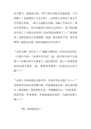 还不解气，我继续大吼：“你丫的让有情人终成眷属一下会
死啊？！非要把两个人分开吗？一定要把人弄死吗？我辛辛
苦苦把人带来，一路上又迷路又出糗，还碰上个疯女人，现
在不仅带错人，还告诉我那个对的人已经死了，你丫的玩我
是不是？！有那么好玩吗？好玩得连命都没了？！”吼着吼
着，竟然发现自己开始哽咽，混蛋，我又要哭了吗，哭个鬼
啊哭！越是这么想，眼泪却越是忍不住落下。


“为什么啊？为什么……”我擦了擦泪水，可是完全没有用，
一点都止不住，“如果不可以在一起，就不要让两个人相
爱……如果让两个人相爱了，就让他们在一起……如果真的
真的真的不能在一起，那就帮帮他们，让他们忘记对方
啊……”


“让熊十大那混蛋忘记秦琴琴，让秦琴琴忘记熊十大……”
虽然这些话说出来很像白痴，但我就想说出来，抬头看向满
月，隔着眼泪，我看到的只是一个模糊的亮点，
                    “对你来说，
很简单的一件事情吧，非要搞成现在这样，当我们是傻子
啊……”


  “喂，你吵够没有。
          ”
 