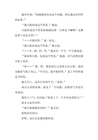 我冷冷道：
      “你刚刚没有问这个问题，所以我没有回答
的必要。
   ”
  “我只想知道这个答案。”她道。
  只想知道这个答案你刚刚问那一大堆是干嘛啊？无聊
没事干还怎么的？？
  “……不想回答。”我一扭头。
  “我只想知道这个答案。”她又道。
  “……不、想、回、答。”我再次一个字一个字地说道。
  “我真的只想，知道这个答案。
               ”她道，语气竟然比刚
才软了很多。
  “你……”我一愣，感觉到自己竟然正在心软，就因
为她语气软了而已，
        “不可以，我不想回答。
                  ”说了不回答就
是不回答。
  她又开口，这次只有两个字：“求你。
                  ”
  疯女人竟然求我，就为了一个问题，虽然语气并没有
多恳切。
  我叹了口气，反问道：
           “你爱上了一个不应该爱的人？”
  疯女人没有回答。
  “然后就想跳崖死掉？”我又问。
  依然没有回应。
  好吧，这注定是我的独角戏。
 