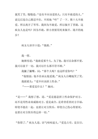 我笑了笑，慢慢道：
        “没有不应该爱的人，只有不敢爱的人。”
说完后连自己都忍不住，不屑地“哼”了一下。熊十大不敢
爱，所以离开了琴琴，我因为不敢爱，所以躲开了晋凝，这
疯女人也是吗？因为不敢，胆小到要用死来躲开、逃开的地
步？


     疯女人却开口道：“我敢。
                ”


     我一愣。
     她继续道：
         “我敢爱那个人，为了他，我可以命都不要，
我可以放下一切，我可以什么都不管不顾。
                  ”
     我撇了撇嘴，问：“那个人呢？也这样爱你吗？”
     “他懦弱，他不肯承认他爱我。
                  ”疯女人自嘲地笑了笑。
     我摇摇头：“爱不应该拼上性命。”
     “……那爱是什么？”她问。


“是……”我想了想，道，“爱是愿意拼上性命保护对方，
而不是用性命来威胁对方。爱是成全，是希望看到对方幸福，
即使不能在一起，也要让对方快乐，即使自己伤心得要死，
也要让对方快乐得忘掉一切。”


“你错了，
    ”疯女人道，语气咄咄逼人，
                “爱是占有，是盲目，
 