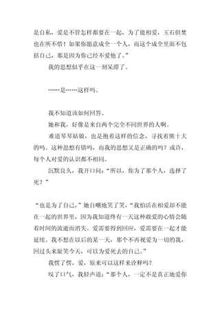 是自私，爱是不管怎样都要在一起，为了能相爱，玉石俱焚
也在所不惜！如果你愿意成全一个人，而这个成全里面不包
括自己，那是因为你已经不爱他了。
               ”
  我的思想似乎在这一刻呆滞了。


  ……是……这样吗。


  我不知道该如何回答。
  她和我，好像是来自两个完全不同世界的人啊。
  难道琴琴姑娘，也是抱着这样的信念，寻找着熊十大
的吗。这种思想有错吗，而我的思想又是正确的吗？或许，
每个人对爱的认识都不相同。
  沉默良久，我开口问：
           “所以，你为了那个人，选择了
死？”


“也是为了自己，”她自嘲地笑了笑，
                “我怕活在相爱却不能
在一起的世界里，因为我知道终有一天这种敢爱的心情会随
着时间的流逝而消失。爱需要得到回应，爱需要在一起才能
延续。我不想在以后的某一天，那个不再视爱为一切的我，
回过头来耻笑今天，可以为爱死去的自己。
                  ”
  我愣了愣，爱，原来可以这样来诠释吗？
  叹了口气，我轻声道：
           “那个人，一定不是真正地爱你
 