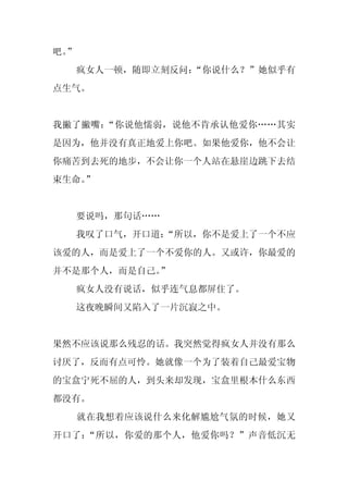 吧。
 ”
     疯女人一顿，随即立刻反问：
                 “你说什么？”她似乎有
点生气。


我撇了撇嘴：“你说他懦弱，说他不肯承认他爱你……其实
是因为，他并没有真正地爱上你吧。如果他爱你，他不会让
你痛苦到去死的地步，不会让你一个人站在悬崖边跳下去结
束生命。
   ”


     要说吗，那句话……
     我叹了口气，开口道：
              “所以，你不是爱上了一个不应
该爱的人，而是爱上了一个不爱你的人。又或许，你最爱的
并不是那个人，而是自己。
           ”
     疯女人没有说话，似乎连气息都屏住了。
     这夜晚瞬间又陷入了一片沉寂之中。


果然不应该说那么残忍的话。我突然觉得疯女人并没有那么
讨厌了，反而有点可怜。她就像一个为了装着自己最爱宝物
的宝盒宁死不屈的人，到头来却发现，宝盒里根本什么东西
都没有。
     就在我想着应该说什么来化解尴尬气氛的时候，她又
开口了：“所以，你爱的那个人，他爱你吗？”声音低沉无
 
