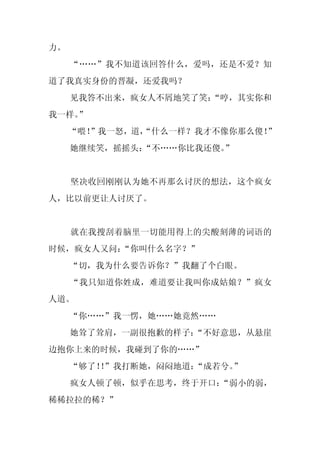 力。
     “……”我不知道该回答什么，爱吗，还是不爱？知
道了我真实身份的晋凝，还爱我吗？
     见我答不出来，疯女人不屑地笑了笑：
                     “哼，其实你和
我一样。
   ”
     “喂！
       ”我一怒，道，
             “什么一样？我才不像你那么傻！”
     她继续笑，摇摇头：
             “不……你比我还傻。”


     坚决收回刚刚认为她不再那么讨厌的想法，这个疯女
人，比以前更让人讨厌了。


     就在我搜刮着脑里一切能用得上的尖酸刻薄的词语的
时候，疯女人又问：
        “你叫什么名字？”
     “切，我为什么要告诉你？”我翻了个白眼。
     “我只知道你姓成，难道要让我叫你成姑娘？”疯女
人道。
     “你……”我一愣，她……她竟然……
     她耸了耸肩，一副很抱歉的样子：
                   “不好意思，从悬崖
边抱你上来的时候，我碰到了你的……”
     “够了！”我打断她，闷闷地道：
         ！          “成若兮。”
     疯女人顿了顿，似乎在思考，终于开口：“弱小的弱，
稀稀拉拉的稀？”
 