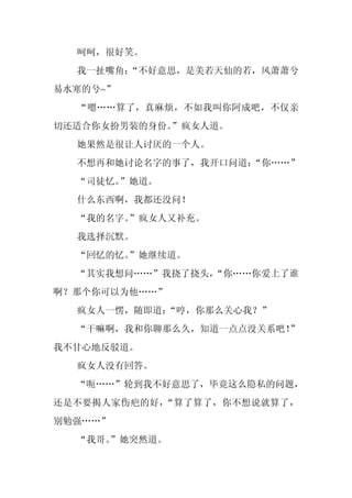 呵呵，很好笑。
  我一扯嘴角：
       “不好意思，是美若天仙的若，风萧萧兮
易水寒的兮~”
  “嗯……算了，真麻烦，不如我叫你阿成吧，不仅亲
切还适合你女扮男装的身份。”疯女人道。
  她果然是很让人讨厌的一个人。
  不想再和她讨论名字的事了，我开口问道：
                    “你……”
  “司徒忆。”她道。
  什么东西啊，我都还没问！
  “我的名字。
       ”疯女人又补充。
  我选择沉默。
  “回忆的忆。
       ”她继续道。
  “其实我想问……”我挠了挠头，
                “你……你爱上了谁
啊？那个你可以为他……”
  疯女人一愣，随即道：
           “哼，你那么关心我？”
  “干嘛啊，我和你聊那么久，知道一点点没关系吧！
                        ”
我不甘心地反驳道。
  疯女人没有回答。
  “呃……”轮到我不好意思了，毕竟这么隐私的问题，
还是不要揭人家伤疤的好，“算了算了，你不想说就算了，
别勉强……”
  “我哥。
     ”她突然道。
 