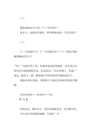 ……


     我艰难地张开口问：
             “……结拜的？”
     疯女人，也就是司徒忆，很冷静地说道：
                      “同父同母。”


     ……


     下一句该接什么？下一句该接什么？？！！不要让场面
尴尬啊成若兮！！
      ！


“哼，”司徒忆笑了笑，但我却觉得这匆匆的一笑并没有含
着任何不屑的感情在内，反而很美，
               “后会有期了，阿成。
                        ”
说完，她身子一跃，随着响个不停的铃铛声瞬间消失了。
     我独自留在原地，周围属于司徒忆的香味仍然没有飘
散。


     同父同母的……亲哥哥……吗？
 【 72 】


     回到房内，躺在床上，依旧是两眼发光，完全睡不着。
     今天老天爷给我的刺激一个接着一个。
 