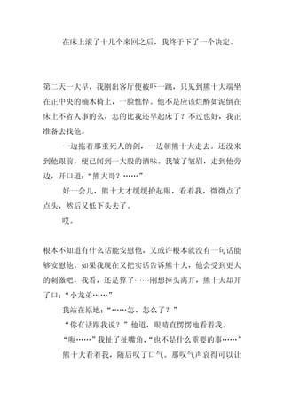 在床上滚了十几个来回之后，我终于下了一个决定。




第二天一大早，我刚出客厅便被吓一跳，只见到熊十大端坐
在正中央的楠木椅上，一脸憔悴。他不是应该烂醉如泥倒在
床上不省人事的么，怎的比我还早起床了？不过也好，我正
准备去找他。
  一边拖着那重死人的剑，一边朝熊十大走去。还没来
到他跟前，便已闻到一大股的酒味。我皱了皱眉，走到他旁
边，开口道：“熊大哥？……”
  好一会儿，熊十大才缓缓抬起眼，看着我，微微点了
点头，然后又低下头去了。
  哎。


根本不知道有什么话能安慰他，又或许根本就没有一句话能
够安慰他。如果我现在又把实话告诉熊十大，他会受到更大
的刺激吧，我看，还是算了……刚想掉头离开，熊十大却开
了口：“小龙弟……”
  我站在原地：
       “……怎、怎么了？”
  “你有话跟我说？”他道，眼睛直愣愣地看着我。
  “呃……”我扯了扯嘴角，
             “也不是什么重要的事……”
  熊十大看着我，随后叹了口气。那叹气声哀得可以让
 