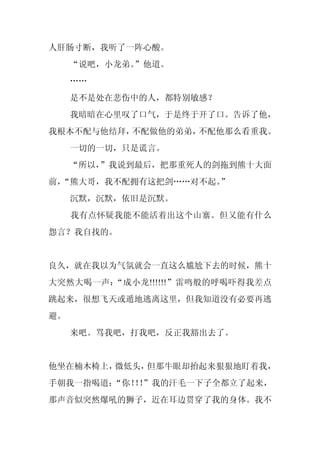 人肝肠寸断，我听了一阵心酸。
     “说吧，小龙弟。”他道。
     ……
     是不是处在悲伤中的人，都特别敏感？
     我暗暗在心里叹了口气，于是终于开了口。告诉了他，
我根本不配与他结拜，不配做他的弟弟，不配他那么看重我。
     一切的一切，只是谎言。
     “所以，”我说到最后，把那重死人的剑拖到熊十大面
前，
 “熊大哥，我不配拥有这把剑……对不起。”
     沉默，沉默，依旧是沉默。
     我有点怀疑我能不能活着出这个山寨。但又能有什么
怨言？我自找的。


良久，就在我以为气氛就会一直这么尴尬下去的时候，熊十
大突然大喝一声：“成小龙!!!!!!”雷鸣般的呼喝吓得我差点
跳起来，很想飞天或遁地逃离这里，但我知道没有必要再逃
避。
     来吧。骂我吧，打我吧，反正我豁出去了。


他坐在楠木椅上，微低头，但那牛眼却抬起来狠狠地盯着我，
手朝我一指喝道：“你！！
          ！”我的汗毛一下子全都立了起来，
那声音似突然爆吼的狮子，近在耳边贯穿了我的身体。我不
 
