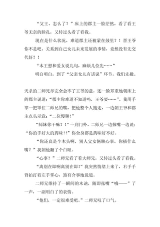 “父王，怎么了？”床上的郡主一脸茫然，看了看王
爷无奈的脸孔，又转过头看了看我。
  现在是什么状况，难道郡主还被蒙在鼓里？！晋王爷
你不是吧，关系到自己女儿未来发展的事情，竟然没有先交
代好？！
  “本王想和爱女说几句，麻烦几位先……”
  明白明白，到了“父亲女儿有话说”环节，我们先撤。


天杀的二师兄却完全会不了王爷的意，还一脸郑重地朝床上
的郡主说道：
     “郡主你难道不知道吗，王爷要……”。我用手
掌一把罩住二师兄的嘴，把他整个人拖走，一边朝王爷和郡
主点头示意：“二位慢聊！
           ”
  “师妹你干嘛？！”一到门外，二师兄一边抹嘴一边说：
“你的手好大的药味！”你全身都是药味好不好。
          ！
  “你还真是个木头啊，别人父女俩聊心事，你插什么
嘴？”我朝他翻了个白眼。
  “心事？”二师兄看了看大师兄，又转过头看了看我。
  “离别在即啊离别在即！”我突然情绪上来了，右手手
背拍打着左手掌心，煞有介事地说道。
  二师兄维持了一瞬间的木讷，随即张嘴“哦——”了
一声，一副明白了的表情。
  “他们，一定很难受吧。”二师兄叹了口气。
 