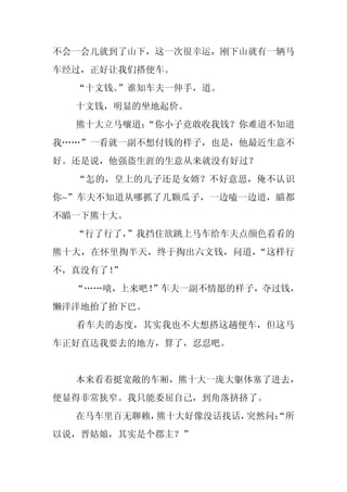 不会一会儿就到了山下，这一次很幸运，刚下山就有一辆马
车经过，正好让我们搭便车。
  “十文钱。”谁知车夫一伸手，道。
  十文钱，明显的坐地起价。
  熊十大立马嚷道：
         “你小子竟敢收我钱？你难道不知道
我……”一看就一副不想付钱的样子，也是，他最近生意不
好。还是说，他强盗生涯的生意从来就没有好过？
  “怎的，皇上的儿子还是女婿？不好意思，俺不认识
你~”车夫不知道从哪抓了几颗瓜子，一边嗑一边道，瞄都
不瞄一下熊十大。
  “行了行了，
       ”我挡住欲跳上马车给车夫点颜色看看的
熊十大，在怀里掏半天，终于掏出六文钱，问道，“这样行
不，真没有了！
      ”
  “……啧，上来吧！
          ”车夫一副不情愿的样子，夺过钱，
懒洋洋地抬了抬下巴。
  看车夫的态度，其实我也不大想搭这趟便车，但这马
车正好直达我要去的地方，算了，忍忍吧。


  本来看着挺宽敞的车厢，熊十大一庞大躯体塞了进去，
便显得非常狭窄。我只能委屈自己，到角落挤挤了。
  在马车里百无聊赖，熊十大好像没话找话，突然问：
                        “所
以说，晋姑娘，其实是个郡主？”
 