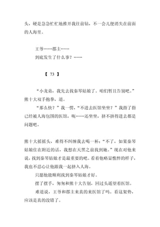 头，硬是急急忙忙地推开我往前钻，不一会儿便消失在前面
的人海里。


  王爷……郡主……
  到底发生了什么事？……


       【 73 】


  “小龙弟，我先去找秦琴姑娘了。咱们暂且告别吧。
                        ”
熊十大双手抱拳，道。
  “那么快？”我一愣，
           “不进去医馆坐坐？”我指了指
已经被人海包围的医馆，呃……还坐坐，挤不挤得进去都是
问题吧。


熊十大摇摇头，难得不纠缠我去喝一杯：“不了，如果秦琴
姑娘住在附近的话，我想在天黑之前找到她。”现在对他来
说，找到秦琴姑娘才是最重要的吧。看着他略显憔悴的样子，
我也不忍心让他跟我一起挤入人海。
  只愿他能顺利找到秦琴姑娘才好。
  摆了摆手，匆匆和熊十大告别，回过头遥望着医馆。
  难道说，王爷和郡主来真的来医馆了吗。看这架势，
应该是真的没错了。
 