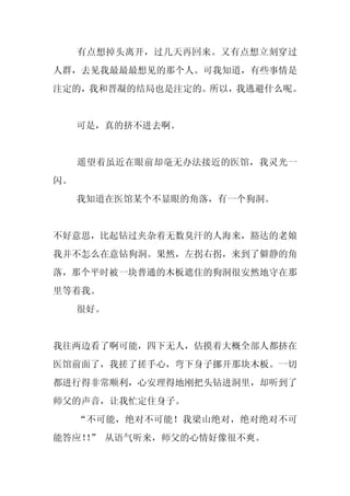 有点想掉头离开，过几天再回来。又有点想立刻穿过
人群，去见我最最最想见的那个人。可我知道，有些事情是
注定的，我和晋凝的结局也是注定的。所以，我逃避什么呢。


     可是，真的挤不进去啊。


     遥望着虽近在眼前却毫无办法接近的医馆，我灵光一
闪。
     我知道在医馆某个不显眼的角落，有一个狗洞。


不好意思，比起钻过夹杂着无数臭汗的人海来，豁达的老娘
我并不怎么在意钻狗洞。果然，左拐右拐，来到了僻静的角
落，那个平时被一块普通的木板遮住的狗洞很安然地守在那
里等着我。
     很好。


我往两边看了啊可能，四下无人，估摸着大概全部人都挤在
医馆前面了，我搓了搓手心，弯下身子挪开那块木板。一切
都进行得非常顺利，心安理得地刚把头钻进洞里，却听到了
师父的声音，让我忙定住身子。
     “不可能，绝对不可能！我梁山绝对，绝对绝对不可
能答应！” 从语气听来，师父的心情好像很不爽。
   ！
 