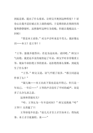 到底是谁，提出了什么要求，让师父不爽到这种程度？？好
奇心让我不忍打破正在上演的戏码，于是维持趴在狗洞里的
姿势静静凝听。虽然偷听这种行为很贱，但就让我贱这么一
回吧！
  “算是本王求你。”对方声音听来是个男人，我好像认
识……本王？是王爷？！


“王爷，恕我不能答应，若是为这而来，请回吧。”师父口
气决绝。我更迫不及待地竖起了耳朵，师父平时非常敬重王
爷，现如今却拒绝王爷的要求，还拒绝得那么果断，到底发
生了什么事？
  “王爷，”师父又道，语气平缓了很多，“郡主同意这
件事了么？”
  “凝儿她……本王出此下策也是迫不得已，但只是一
年而已，一年后……”王爷的声音没有了平时的威严，却是
多了几分乞求之意。
  这事和晋凝有关？
  “哼，王爷认为一年不是时间？”师父竟然敢“哼”
王爷！！太勇猛了！
        ！
  王爷却毫不在意：
         “前几天才皇上才告知本王，得知此
事，本王才日夜兼程，来……”
 