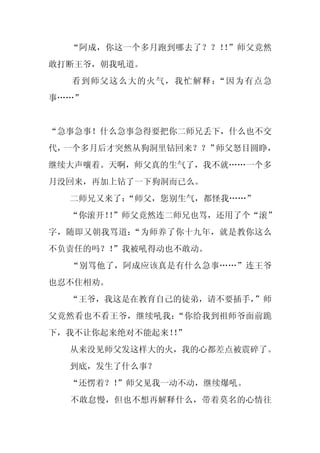 “阿成，你这一个多月跑到哪去了？？！ ”师父竟然
                    ！
敢打断王爷，朝我吼道。
  看到师父这么大的火气，我忙解释：“因为有点急
事……”


“急事急事！什么急事急得要把你二师兄丢下，什么也不交
代，一个多月后才突然从狗洞里钻回来？？”师父怒目圆睁，
继续大声嚷着。天啊，师父真的生气了，我不就……一个多
月没回来，再加上钻了一下狗洞而已么。
  二师兄又来了：
        “师父，您别生气，都怪我……”
  “你滚开！”师父竟然连二师兄也骂，还用了个“滚”
       ！
字，随即又朝我骂道：“为师养了你十九年，就是教你这么
不负责任的吗？！”我被吼得动也不敢动。
  “别骂他了，阿成应该真是有什么急事……”连王爷
也忍不住相劝。
  “王爷，我这是在教育自己的徒弟，请不要插手，
                       ”师
父竟然看也不看王爷，继续吼我：“你给我到祖师爷面前跪
下，我不让你起来绝对不能起来！”
               ！
  从来没见师父发这样大的火，我的心都差点被震碎了。
  到底，发生了什么事？
  “还愣着？！
       ”师父见我一动不动，继续爆吼。
  不敢怠慢，但也不想再解释什么，带着莫名的心情往
 