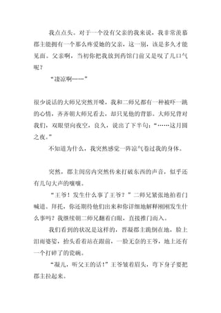 我点点头。对于一个没有父亲的我来说，我非常羡慕
郡主能拥有一个那么疼爱她的父亲，这一别，该是多久才能
见面。父亲啊，当初你把我放到药馆门前又是叹了几口气
呢？
     “凄凉啊……”


很少说话的大师兄突然开嗓，我和二师兄都有一种被吓一跳
的心情，齐齐朝大师兄看去，却只见他的背影。大师兄背对
我们，双眼望向夜空，良久，说出了下半句：“……这月圆
之夜。”
     不知道为什么，我突然感觉一阵凉气卷过我的身体。


     突然，郡主闺房内突然传来打破东西的声音，似乎还
有几句大声的嚷嚷。
     “王爷！发生什么事了王爷？”二师兄紧张地拍着门
喊道。拜托，你还期待他们出来和你详细地解释刚刚发生什
么事吗？我继续朝二师兄翻着白眼，直接推门而入。
     我们看到的状况是这样的，晋凝郡主跪倒在地，脸上
泪雨婆娑，抬头看着站在跟前，一脸无奈的王爷，地上还有
一个打碎了的瓷碗。
     “凝儿，听父王的话！
              ”王爷皱着眉头，弯下身子要把
郡主拉起来。
 