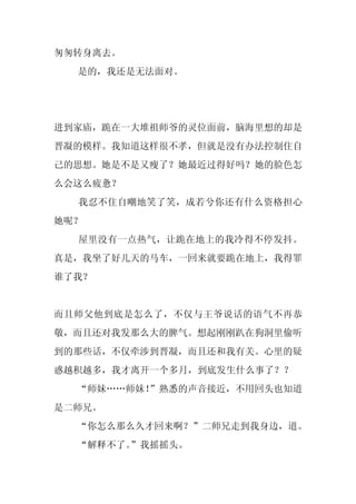 匆匆转身离去。
  是的，我还是无法面对。




进到家庙，跪在一大堆祖师爷的灵位面前，脑海里想的却是
晋凝的模样。我知道这样很不孝，但就是没有办法控制住自
己的思想。她是不是又瘦了？她最近过得好吗？她的脸色怎
么会这么疲惫？
  我忍不住自嘲地笑了笑，成若兮你还有什么资格担心
她呢？
  屋里没有一点热气，让跪在地上的我冷得不停发抖。
真是，我坐了好几天的马车，一回来就要跪在地上，我得罪
谁了我？


而且师父他到底是怎么了，不仅与王爷说话的语气不再恭
敬，而且还对我发那么大的脾气。想起刚刚趴在狗洞里偷听
到的那些话，不仅牵涉到晋凝，而且还和我有关。心里的疑
惑越积越多，我才离开一个多月，到底发生什么事了？？
  “师妹……师妹！”熟悉的声音接近，不用回头也知道
是二师兄。
  “你怎么那么久才回来啊？”二师兄走到我身边，道。
  “解释不了。
       ”我摇摇头。
 