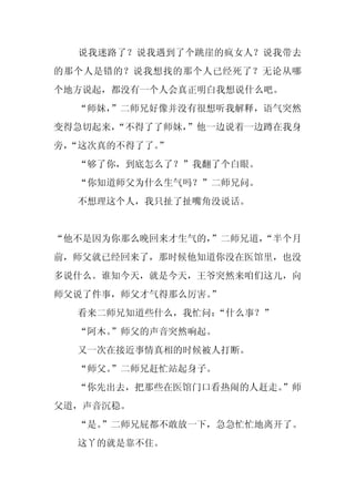 说我迷路了？说我遇到了个跳崖的疯女人？说我带去
的那个人是错的？说我想找的那个人已经死了？无论从哪
个地方说起，都没有一个人会真正明白我想说什么吧。
  “师妹，”二师兄好像并没有很想听我解释，语气突然
变得急切起来，
      “不得了了师妹，
             ”他一边说着一边蹲在我身
旁，
 “这次真的不得了了。
          ”
  “够了你，到底怎么了？”我翻了个白眼。
  “你知道师父为什么生气吗？”二师兄问。
  不想理这个人，我只扯了扯嘴角没说话。


“他不是因为你那么晚回来才生气的，”二师兄道，
                      “半个月
前，师父就已经回来了，那时候他知道你没在医馆里，也没
多说什么。谁知今天，就是今天，王爷突然来咱们这儿，向
师父说了件事，师父才气得那么厉害。”
  看来二师兄知道些什么，我忙问：“什么事？”
  “阿木。
     ”师父的声音突然响起。
  又一次在接近事情真相的时候被人打断。
  “师父。
     ”二师兄赶忙站起身子。
  “你先出去，把那些在医馆门口看热闹的人赶走。”师
父道，声音沉稳。
  “是。
    ”二师兄屁都不敢放一下，急急忙忙地离开了。
  这丫的就是靠不住。
 