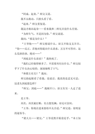“阿成，起来。
           ”师父又道。
     我不太敢动，只抬头看了看。
     “起来。
        ”师父重复道。
     我这才敢站起身——看来我和二师兄并没什么差别。
     “为师生气，不是因为你。
                ”师父说道。
     我问：
       “那是为什么？”
     “王爷他……”师父想说什么，却又开始支支吾吾，
“你……反正，若他对你提出什么请求，万万不可答应，这
么荒唐的事，绝对……”
     “到底是什么请求？”我快疯了。
     “我们已经做得够多了，不需要再付出什么。”师父似
乎下了什么决心似的，深深地吸了口气。
     “和郡主有关？”我问。
     师父抬起眼看了看我，没说话。我真的是忍无可忍，
这老头到底想怎样？
     “师父，到底……”我刚开口，却又有另一人走了进
来。
     是王爷。
     再次、再次被打断，有点想发飙，却无可奈何。
     “王爷，你现在进来恐怕不太合适。
                    ”师父道，很明显
的逐客令。
     “梁大夫……梁兄，”王爷竟然开始套近乎，“本王知
 