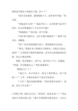 道你是不想本王和成公子谈，但……”
  “没什么好谈的，我替他做了主，这件事不可能。
                       ”师
父道。
  “到底是什么事？”我忍不住了，心里的怒气也节节
高升，什么叫替我做主？什么叫不可能？
  “你别插话。
       ”师父道，语气生硬。
  “这件事与我有关，为什么我不能插话？”我终于忍
不住，顶嘴道。
  “你！
    ”师父明显被我气到了，指着我说不出话来。
  “梁兄，你就让本王和成公子说两句，让他自己决定，
如何？”王爷的语气软得不能在软，甚至有乞求的味道在里
面，这让人难以拒绝。
 果然，师父犹豫了。好半天，他才叹了口气，对我道：
“阿成，不可勉强自己。
          ”然后甩袖离开。
  勉强自己？？？
  “成公子，本王听说了，你为了保护凝儿，受了重
伤……”王爷一开始还是免不了说几句客套话。
  “王爷，”我无奈地打断他，“这些话就不必说了，到
底，发生了什么事？”


王爷愣了愣，随后点点头：“好好好，闲话少说……”转过
身却又开始长篇大论，“那几个想要伤害凝儿的人，已在几
 