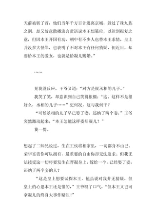 天前被斩了首，他们当年千方百计逃离京城，躲过了诛九族
之刑，却又故意散播流言蜚语说本王想篡位，以达到报复之
意，但因本王开国有功，朝中有不少人也替本王求情，皇上
并没多大怪罪，也表明了不对本王有任何猜疑，但近日，却
要给本王的爱女，也就是给凝儿赐婚。”


  ……


  见我没反应，王爷又道：“对方是候丞相的儿子。
                       ”
  我笑了笑，却意识到自己笑得很僵：
                 “这、这样不是很
好么，丞相的儿子……”更何况，这与我何干？
  “可候丞相的儿子早已娶了妻，还纳了两个妾，
                      ”王爷
突然激动起来，
      “本王怎能这样委屈凝儿？”
  我一愣。


想起了二师兄说过，生在王侯将相家里，一切都身不由己。
荣华富贵你可以拥有，最重要的自由你却无法追求。但我无
法接受这一切将要发生在晋凝身上，嫁给一个，已经娶了妻，
还纳了两个妾的人？
  “这是皇上想要试探本王，他虽说对我并无猜疑，但
皇上的心思本王还是懂的，
           ”王爷叹了口气，
                  “但本王又岂可
拿凝儿的终身大事作赌注！
           ”
 