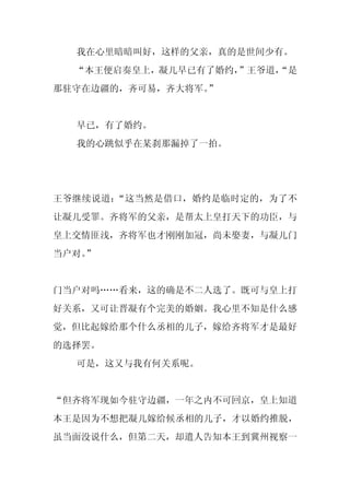 我在心里暗暗叫好，这样的父亲，真的是世间少有。
  “本王便启奏皇上，凝儿早已有了婚约，”王爷道，
                        “是
那驻守在边疆的，齐可易，齐大将军。”


  早已，有了婚约。
  我的心跳似乎在某刹那漏掉了一拍。




王爷继续说道：“这当然是借口，婚约是临时定的，为了不
让凝儿受罪。齐将军的父亲，是帮太上皇打天下的功臣，与
皇上交情匪浅，齐将军也才刚刚加冠，尚未娶妻，与凝儿门
当户对。
   ”


门当户对吗……看来，这的确是不二人选了。既可与皇上打
好关系，又可让晋凝有个完美的婚姻。我心里不知是什么感
觉，但比起嫁给那个什么丞相的儿子，嫁给齐将军才是最好
的选择罢。
  可是，这又与我有何关系呢。


“但齐将军现如今驻守边疆，一年之内不可回京，皇上知道
本王是因为不想把凝儿嫁给候丞相的儿子，才以婚约推脱，
虽当面没说什么，但第二天，却遣人告知本王到冀州视察一
 