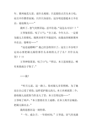 年。冀州地荒人贫，说什么视察，只是想给点苦头本王吃，
而且不许携带家属，只许只身前往，这分明是想趁本王不在
京，逼迫凝儿……”
  我听了，怒气突然冒起，忍不住道：
                 “这怎么可以？？”
  王爷皱着眉，叹了口气：
            “皇上说，今年大吉，一定要
为凝儿主持婚礼，既然齐将军不能赶回，而我也因视察冀州
不在京，便唯有……”
  “这是逼婚啊！
        ”我已经急得冒汗了，这皇上不分明下
定决心要把凝儿嫁给那什么丞相的儿子了么？开什么玩
笑？？！
   ！
  王爷神情落寞，叹了口气：
             “所以，本王思来想去，唯
有来找成公子你了。
        ”


  ……我？


  “听月儿说，这一路上，你对凝儿非常照顾，为了她
还让自己受了重伤，这样爱护凝儿的人，本王再难找第二个，
恐怕凝儿也把你当作亲人了罢，本王信得过你……”
王爷咳了两声，
      “本王想要在皇上逼婚、在本王离开京城前，
把凝儿嫁出去。
      ”
  我的思想在这一刻停滞。
  “一年，成公子，一年的时间，
               ”王爷说，语气里充满
 