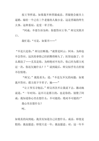 按王爷所说，如果我不和晋凝成亲，晋凝便会被皇上
逼婚，嫁给一个已有三个老婆的人做小妾。这是晋凝的终生
大事，这种委屈，是受一辈子的。
     “阿成，不要告诉为师，你想答应王爷。
                      ”师父突然开
口。
     我忙道：
        “可是，如果不……”


“不是只是你，
      ”师父打断我，
            “就算是阿云，阿木，为师也
不会答应。这次的事情已经折腾得够久了，医馆也烧了，什
么都没了……尤其是你，为师绝对不允许，你已经为郡主死
过一次，你还欠她什么？？”说到最后，师父似乎有点控制
不住情绪。
     “师父，”我低着头，道，“不是欠不欠的问题，如果
我不答应，郡主的下半辈子，她……”
     “让王爷另寻他法，
             ”师父再次不让我说下去，激动地
说道，“一年时间，这不只是郡主的，也是你的，别傻了阿
成，我知道你心里在想什么，不可能的，绝对不可能的！
                        ”
     我心里在想什么？
     呵。


如果真的问到底，我其实知道自己在想什么。成亲，即使是
假的，我也愿意，即使只是一年，我也愿意。对，这一年不
 