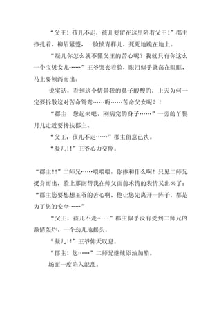 “父王！孩儿不走，孩儿要留在这里陪着父王！
                      ”郡主
挣扎着，柳眉紧蹙，一脸愤青样儿，死死地跪在地上。
  “凝儿你怎么就不懂父王的苦心呢？我就只有你这么
一个宝贝女儿……”王爷哭丧着脸，眼泪似乎就荡在眼眶，
马上要倾泻而出。
  说实话，看到这个情景我的鼻子酸酸的，上天为何一
定要拆散这对苦命鸳鸯……呃……苦命父女呢？！
  “郡主，您起来吧，刚病完的身子……”一旁的丫鬟
月儿走近要搀扶郡主。
  “父王，孩儿不走……”郡主留意已决。
  “凝儿！”王爷心力交瘁。
      ！


“郡主！”二师兄……喂喂喂，你掺和什么啊！只见二师兄
   ！
挺身而出，脸上那副帮我在师父面前求情的表情又出来了：
“郡主您要想想王爷的苦心啊，他让您先离开一阵子，都是
为了您的安全……”
  “父王，孩儿不走……”郡主似乎没有受到二师兄的
激情轰炸，一个劲儿地摇头。
  “凝儿！”王爷仰天叹息。
      ！
  “郡主！您……”二师兄继续添油加醋。
  场面一度陷入混乱。
 