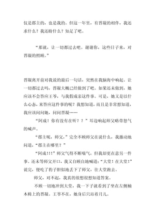 仅是郡主的，也是我的。但这一年里，有晋凝的相伴，我还
求什么？我还盼什么？知足了吧。


  “那就，让一切都过去吧。谢谢你，这些日子来，对
晋凝的照顾。”




晋凝离开前对我说的最后一句话，突然在我脑海中响起。让
一切都过去吗，晋凝大概已经做到了吧。如果还未做到，她
应该不会答应王爷，与我假成亲这件事。可是，她又是以什
么心态，来答应这件事的呢？我想知道，而且是非常想知道，
我应该问问她，问问晋凝……
  “阿成！你有没有在听？？”耳边响起师父略带怒气
的喊声。
  “郡主呢，师父，
         ”完全不顾师父在说什么，我激动地
问道，“郡主在哪里？”
  “阿成！！
      ！”师父气得不断喘气，但我却更在意另一件
事。还未等师父开口，我又自顾自地喊道：
                  “大堂！在大堂！”
说完，便吃了豹子胆似地丢下了师父，往大堂跑去。
  师父，对不起，我真的很想很想知道答案。
  不顾一切地冲到大堂，我一下子就看到了坐在左侧楠
木椅上的晋凝。王爷不在，她身后只站着月儿。
 