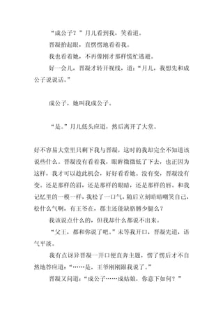 “成公子？”月儿看到我，笑着道。
  晋凝抬起眼，直愣愣地看着我。
  我也看着她，不再像刚才那样慌忙逃避。
  好一会儿，晋凝才转开视线，道：
                “月儿，我想先和成
公子说说话。”


  成公子，她叫我成公子。


  “是。
    ”月儿低头应道，然后离开了大堂。


好不容易大堂里只剩下我与晋凝，这时的我却完全不知道该
说些什么。晋凝没有看着我，眼眸微微低了下去，也正因为
这样，我才可以趁此机会，好好看看她。没有变，晋凝没有
变。还是那样的眉，还是那样的眼睛，还是那样的唇。和我
记忆里的一模一样，我松了一口气，随后立刻暗暗嘲笑自己，
松什么气啊，有王爷在，郡主还能缺胳膊少腿么？
  我该说点什么的，但我却什么都说不出来。
  “父王，都和你说了吧。”未等我开口，晋凝先道，语
气平淡。
  我有点讶异晋凝一开口便直奔主题，愣了愣后才不自
然地答应道：“……是，王爷刚刚跟我说了。
                   ”
  晋凝又问道：
       “成公子……成姑娘，你意下如何？”
 