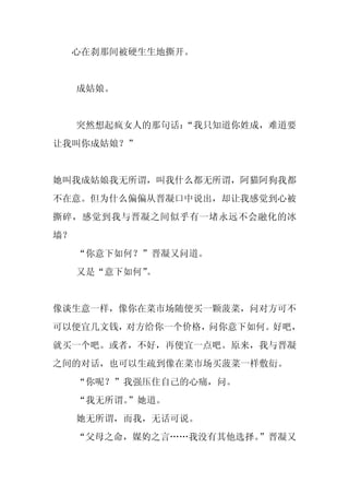 心在刹那间被硬生生地撕开。


     成姑娘。


     突然想起疯女人的那句话：
                “我只知道你姓成，难道要
让我叫你成姑娘？”


她叫我成姑娘我无所谓，叫我什么都无所谓，阿猫阿狗我都
不在意。但为什么偏偏从晋凝口中说出，却让我感觉到心被
撕碎，感觉到我与晋凝之间似乎有一堵永远不会融化的冰
墙？
     “你意下如何？”晋凝又问道。
     又是“意下如何”。


像谈生意一样，像你在菜市场随便买一颗菠菜，问对方可不
可以便宜几文钱，对方给你一个价格，问你意下如何。好吧，
就买一个吧。或者，不好，再便宜一点吧。原来，我与晋凝
之间的对话，也可以生疏到像在菜市场买菠菜一样敷衍。
     “你呢？”我强压住自己的心痛，问。
     “我无所谓。
          ”她道。
     她无所谓，而我，无话可说。
     “父母之命，媒妁之言……我没有其他选择。”晋凝又
 