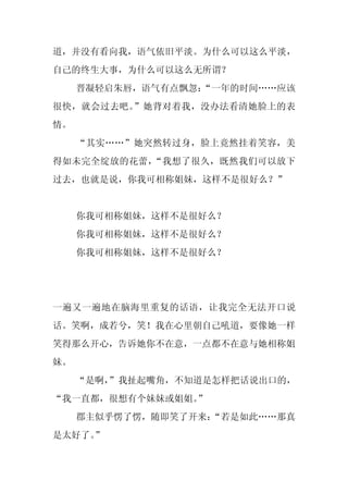 道，并没有看向我，语气依旧平淡。为什么可以这么平淡，
自己的终生大事，为什么可以这么无所谓？
     晋凝轻启朱唇，语气有点飘忽：
                  “一年的时间……应该
很快，就会过去吧。”她背对着我，没办法看清她脸上的表
情。
     “其实……”她突然转过身，脸上竟然挂着笑容，美
得如未完全绽放的花蕾，“我想了很久，既然我们可以放下
过去，也就是说，你我可相称姐妹，这样不是很好么？”


     你我可相称姐妹，这样不是很好么？
     你我可相称姐妹，这样不是很好么？
     你我可相称姐妹，这样不是很好么？




一遍又一遍地在脑海里重复的话语，让我完全无法开口说
话。笑啊，成若兮，笑！我在心里朝自己吼道，要像她一样
笑得那么开心，告诉她你不在意，一点都不在意与她相称姐
妹。
     “是啊，
        ”我扯起嘴角，不知道是怎样把话说出口的，
“我一直都，很想有个妹妹或姐姐。
               ”
     郡主似乎愣了愣，随即笑了开来：
                   “若是如此……那真
是太好了。
    ”
 