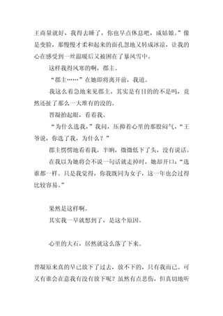 王商量就好，我得去睡了，你也早点休息吧，成姑娘。”像
是变脸，那慢慢才柔和起来的面孔忽地又转成冰凉，让我的
心在感受到一丝温暖后又被困在了暴风雪中。
  这样我得风寒的啊，郡主。
  “郡主……”在她即将离开前，我道。
  我这么着急地来见郡主，其实是有目的的不是吗，竟
然还扯了那么一大堆有的没的。
  晋凝抬起眼，看着我。
  “为什么选我，”我问，压抑着心里的那股闷气，“王
爷说，你选了我，为什么？”
  郡主愣愣地看着我，半晌，微微低下了头，没有说话。
  在我以为她将会不说一句话就走掉时，她却开口：
                       “选
谁都一样。只是我觉得，你我既同为女子，这一年也会过得
比较容易。
    ”


  果然是这样啊。
  其实我一早就想到了，是这个原因。


  心里的大石，居然就这么落了下来。


晋凝原来真的早已放下了过去，放不下的，只有我而已。可
又有谁会在意我有没有放下呢？虽然有点悲伤，但真切地听
 
