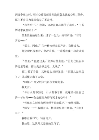 到这个理由时，刚才心碎的感觉却没再袭上我的心里。至少，
郡主不会因为我而伤心了不是吗。
     “我答应了，”我道，这次是真心地笑了出来，“王爷
的请求我答应了。”
     郡主没有抬起头来，过了一会儿，她轻声道：“若兮，
其实……”
     “郡主，阿成。
           ”门外传来师父的声音，我转过头。
     师父脸色很难看，他冷着脸，一边看着我一边走进大
堂。
     “郡主，”他转过头，柔声对郡主道，“月儿已经在你
的房里等着，郡主先去歇息吧，太晚了。
                 ”
     郡主看了看我，又转过头对师父道：“那凝儿先回房
了。
 ”随后便走出了大堂。
     “阿成。
        ”师父的口气再次生硬起来。
     我无言。
     “你什么都不知道，什么都不了解，就这样付出自己
的一年时间……你是想把为师气死才安心吗？！
                    ”
     “你现在立刻给我到祖师爷面前跪下。
                     ”他继续道。
     “师父……”我刚开口，他又狠狠地打断我：“立刻！
马上！”
     我唯有叹口气，转身离开。
     我知道，这次师父是真的生气了。
 