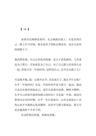 【 74 】


  家庙里比刚刚还要冷，无力地跪在地上，才意识到自
己一路上车马劳碌，根本连坐下的机会都没有，这会儿却直
接要跪下了。


我突然发现，自己心里的喜悦感，是大于悲伤感的。与其说
是为了郡主，不如说是为了自己，为了自己能与喜欢的人在
一起，即使只有一年的时间。这样的自己，会不会太贱了点？


可是贱不贱，我一点都不在乎，其实说白了，我在乎什么呢？
在乎一年的时间？若这一年的时间不是与郡主一起过，我也
只是会在镇里闲逛而已，没什么浪费不浪费，牺牲不牺牲。
在乎自己的爱不能得到郡主的回应？可是我一开始，就没有
奢望过会有回应啊。在乎一年后要离开，心里会很伤心？再
伤心也不可能把心伤到爆掉，而若不与郡主假成亲，郡主可
是会被毁掉下半辈子的。
  有这样想法的我，的确是很贱。
 