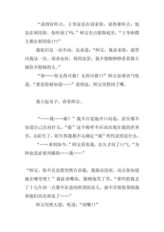 “说得好听点，王爷这是在请求你，说得难听点，他
是在利用你。你听到了吗，
           ”师父有点歇斯底里，
                    “王爷和郡
主都在利用你！！
      ！”
  我依旧是一动不动，哀求道：
              “师父，我求求你，就答
应我这一次。请求也好，利用也罢，我不想眼睁睁看着郡主
嫁给不想嫁的人。”
  “你……你无药可救！无药可救！ ”师父加重语气吼
                 ！
道，
 “要是你娘知道……”说到这，师父突然闭了嘴。


  我立起身子，看着师父。


  “……我……娘？”我不自觉地开口问道，甚至都不
知道自己在问什么，“娘”这个称呼不应该出现在我的世界
里，太陌生了，陌生得我都不太确定“娘”所代表的是什么。
  “……事到如今，”师父看着我，良久才叹了口气，
                        “为
师也没必要再瞒你……我……”


“师父，你不会是想突然告诉我，我娘还没死，而且你知道
她在哪里吧？”我扯着嘴角，僵硬地笑了笑，“那些把我丢
了十九年却一点都不在意的所谓的亲人，就不劳烦您帮助我
和他们再次相见了……”
  师父突然大怒，吼道：
           “闭嘴！”
              ！
 