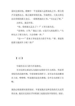 说时迟那时快，模糊中一个身影插入这堆混乱之中，郡主的
声音戛然而止，随之她即晕倒在地。全场愣住，只见大师兄
站在昏倒的郡主身后，一脸默然地问王爷：
                  “可以走了吧。”
     大师兄，我崇拜你。
     “你、你把凝儿怎么了？！
                ”王爷大惊失色。
     “没事的，王爷，”我走上前，示意月儿扶起郡主，
                           “大
师兄点了郡主的穴，只会昏睡一阵。
               ”
     “这……”看来王爷还是有点措手不及，
                      “那、那赶快
把郡主抱到车上吧！快！
          ”




  【 12 】


     早就停在后门的马车很漂亮。
     至少比师父那老头为我们安排的马车大两倍，外面罩
着棕色的高级丝绸，车轮很硬实的样子，甚至还有花纹雕刻
在上面。喂喂喂，听说我们这是在潜逃，会不会太招摇了点
啊。


我的心情刹那间变得很好，不要说我在这种悲伤的关头还笑
得出来，我实在是很在乎回程路上屁股还保不保得住。很好，
 