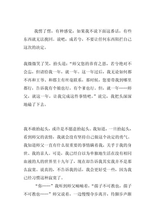 我愣了愣，有种感觉，如果我不说下面这番话，有些
东西就无法挽回。说吧，成若兮，不要让任何东西阻拦自己
这次的决定。


我微微笑了笑，抬头道：“师父您的养育之恩，若兮绝对不
会忘，但请给我一年，就一年。这一年过后，我无论如何都
不再和王爷、和郡主有丝毫联系，那时候，您要带我到哪里
都行，告诉我有个娘也行，有个爹也行。但，就一年……师
父，就这一年，让我完成这件事情吧。”说完，我把头深深
地磕了下去。




我不敢抬起头，或许是不愿意抬起头。我知道，一旦抬起头，
看到师父的表情，我就会没有坚持自己做这个决定的勇气。
我知道师父一直有什么很重要的事情瞒着我，关乎于我的身
世、我的亲人。可是，我已经自以为单独地生活在没有相同
血液的人的世界里十九年了，现在却告诉我其实我并不是那
么寂寞。说真的，不告诉我的话，我会更好受一些，因为我
已经习惯这种寂寞了。
  “你……”我听到师父喃喃着，
               “孺子不可教也，孺子
不可教也……”师父说着，一边慢慢夺步离开，待脚步声渐
 