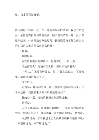 远，我才敢直起身子。




偌大的房子就剩下我一个，寒意再次阵阵袭来，我没有站起
身，依然跪在祖师爷的牌位前。脑子里白茫茫一片，什么都
想不起来，什么都没有办法思考。我到底是为了什么而出生
的？我的人生为什么会那么折腾？
  好累。
  真的好累。
  再次听到微弱的脚步声，慢慢靠近，一步一步。
  又是师父么？他还有什么话，要用来教训我么？
  “师父，”我没有转过头，道，“我主意已定，不再改
变，请师父别再费心了。
          ”
  没有回应。
  正奇怪，背后却突然一热，熟悉亲切的香味传来，还
未回过神，我便被来人从身后紧紧地抱住了。
  我的心一紧，混沌的脑袋立刻清醒过来。
  是晋凝。
  无论是那香味、那双抱着我的纤手，还是从背部感觉
到的，那瘦小的身子，都告诉我，这个抱着我的人，是晋凝。
  刚想转过头，那让我思念已久的嗓音在我耳边轻声道：
“不要转过头，不许转过头。”
 