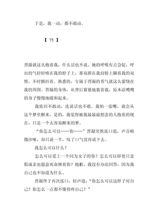 于是，我一动，都不敢动。


    【 75 】




晋凝就这么抱着我，什么话也不说。她的呼吸有点急促，呼
出的气轻轻喷在我的脖子上，那双搭在我肩膀上圈着我的双
臂，不时颤抖着。熟悉的，专属于晋凝的香气就这么萦绕在
我的周围。晋凝的身体，从背后紧紧地裹着我，原本凉飕飕
的身子慢慢地暖和起来。
  我依旧不敢动，连说话也不敢。我怕一张嘴，就会从
这个梦里醒来。是的，我觉得被我最最最想念的人抱着的现
在，只是一个太容易醒来的梦。
  “你怎么可以……你……”晋凝突然张口道，声音略
微沙哑，却只说一半，叹了口气没再说下去。
  我怎么可以什么？
  怎么可以爱上一个同为女子的你？怎么可以即使只是
假成亲也愿意死命缠着你？抱歉，我没有办法回答，因为我
自己也不知道为什么。
  晋凝终于再次张口，轻声道：
              “你怎么可以这样子对自
己？你怎么一点都不懂得疼自己？”
 