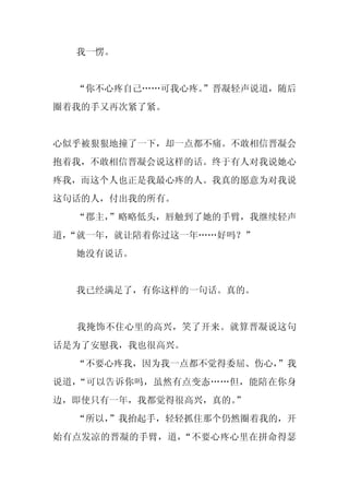 我一愣。


  “你不心疼自己……可我心疼。
               ”晋凝轻声说道，随后
圈着我的手又再次紧了紧。


心似乎被狠狠地撞了一下，却一点都不痛。不敢相信晋凝会
抱着我，不敢相信晋凝会说这样的话。终于有人对我说她心
疼我，而这个人也正是我最心疼的人。我真的愿意为对我说
这句话的人，付出我的所有。
  “郡主，
     ”略略低头，唇触到了她的手臂，我继续轻声
道，
 “就一年，就让陪着你过这一年……好吗？”
  她没有说话。


  我已经满足了，有你这样的一句话。真的。


  我掩饰不住心里的高兴，笑了开来。就算晋凝说这句
话是为了安慰我，我也很高兴。
  “不要心疼我，因为我一点都不觉得委屈、伤心，
                       ”我
说道，“可以告诉你吗，虽然有点变态……但，能陪在你身
边，即使只有一年，我都觉得很高兴，真的。”
  “所以，
     ”我抬起手，轻轻抓住那个仍然圈着我的，开
始有点发凉的晋凝的手臂，道，“不要心疼心里在拼命得瑟
 