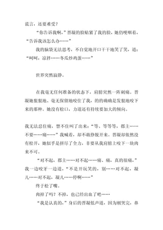 谎言，还要难受？
  “你告诉我啊，
        ”晋凝的脸贴紧了我的脸，她仍哽咽着，
“告诉我该怎么办……”
  我的脑袋无法思考，不自觉地开口干干地笑了笑，道：
“呵呵，凉拌……冬瓜炒鸡蛋……”


  世界突然寂静。


  在我毫无任何准备的状态下，肩膀突然一阵刺痛。晋
凝她狠狠地、毫无保留地咬住了我，的的确确是发狠地咬下
来的那种。她没有松口，力道还有持续要加大的倾向。


我无法忍住痛，禁不住叫了出来：“等、等等等，郡主……
不要……痛……”我喊着，却不敢挣脱开来。晋凝却依然没
有松开，她似乎是拼尽了全力，非要从我肩膀上咬下一块肉
来不可。
  “对不起，郡主……对不起……痛、痛，真的很痛，
                        ”
我一边咬牙一边道，“不是开玩笑的，别……对不起，凝
儿……对不起，凝儿……停啊……”
  终于松了嘴。
  肉掉了吗？不掉，也已经出血了吧……
  “我是认真的，
        ”身后的晋凝低声道，因为刚哭完，鼻
 