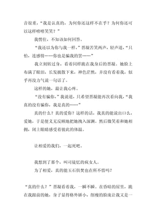 音很重，“我是认真的，为何你还这样不在乎？为何你还可
以这样嘻嘻笑笑？”
  我愣住，不知该如何回答。
  “我还以为你与我一样，”晋凝苦笑两声，轻声道，
                        “只
怕，连感情……你也是骗我的罢……”
  我立刻转过身，看着同样跪在我身后的晋凝。她脸上
布满了眼泪，长发披散下来，神色茫然，并没有看着我，似
乎再没力气说一句话了。
  这样的她，最让我心疼。
  “没有骗你，
       ”我说道，只希望晋凝能再次看向我，
                       “我
真的没有骗你，我是真的……”
  真的什么？真的爱你？这样的话，我真的能说出口么，
爱她，于是便义无反顾地把她拽入深渊。然后微笑着和她相
拥，闭上眼睛感受着彼此的体温。


  让相爱的我们，一起死吧。


  我想到了那个，叫司徒忆的疯女人。
  为了相爱，真的能玉石俱焚也在所不惜吗？


“真的什么？”晋凝看着我，一瞬不瞬。在昏暗的屋里，跪
在我跟前的她，身子显得格外娇小，削瘦的脸庞让我又是一
 