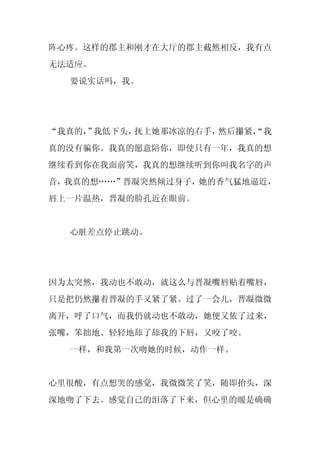 阵心疼。这样的郡主和刚才在大厅的郡主截然相反，我有点
无法适应。
  要说实话吗，我。




“我真的， 我低下头，
     ”     抚上她那冰凉的右手，然后攥紧，
                         “我
真的没有骗你。我真的愿意陪你，即使只有一年，我真的想
继续看到你在我面前笑，我真的想继续听到你叫我名字的声
音，我真的想……”晋凝突然倾过身子，她的香气猛地逼近，
唇上一片温热，晋凝的脸孔近在眼前。


  心脏差点停止跳动。




因为太突然，我动也不敢动，就这么与晋凝嘴唇贴着嘴唇，
只是把仍然攥着晋凝的手又紧了紧。过了一会儿，晋凝微微
离开，呼了口气，而我仍就动也不敢动，她便又依了过来，
张嘴，笨拙地、轻轻地舔了舔我的下唇，又咬了咬。
  一样，和我第一次吻她的时候，动作一样。


心里很酸，有点想哭的感觉，我微微笑了笑，随即抬头，深
深地吻了下去。感觉自己的泪落了下来，但心里的暖是确确
 